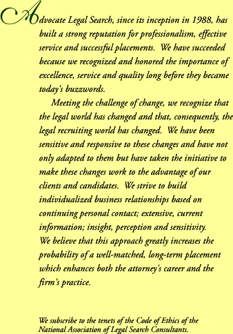 Advocate Legal Search, since its inception in 1988, has built a strong reputation for professionalism, effective service and successful placements. We have succeeded because we recognized and honored the importance of excellence, service and quality long before they became todays buzzwords. Meeting the challenge of change, we recognize that the legal world has changed and that, consequently, the legal recruiting world has changed. We have been sensitive and responsive to these changes and have not only adopted to them but have taken the initiative to make these changes work to the advantage of our clients and candidates. We strive to build individualized business relationships based on continuing personal contact; extensive, current information; insight, perception and sensitivity. We believe that this approach greatly increases the probability of a well-matched, long-term placement which enhances both the attorney's career and the firm's practice. We subscribe to the tenets of the Code of Ethics of the National Association of Legal Search Consultants.